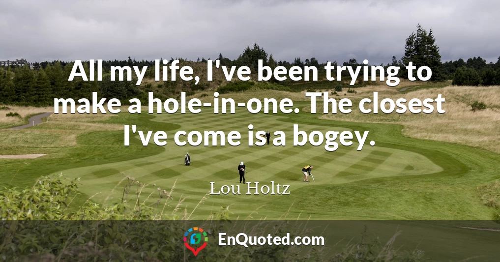 All my life, I've been trying to make a hole-in-one. The closest I've come is a bogey.