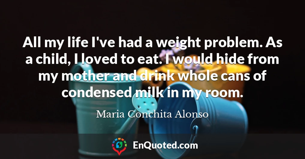 All my life I've had a weight problem. As a child, I loved to eat. I would hide from my mother and drink whole cans of condensed milk in my room.