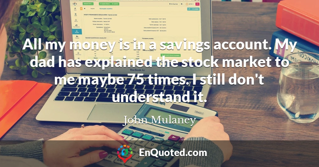 All my money is in a savings account. My dad has explained the stock market to me maybe 75 times. I still don't understand it.