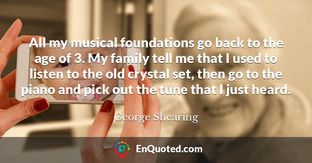 All my musical foundations go back to the age of 3. My family tell me that I used to listen to the old crystal set, then go to the piano and pick out the tune that I just heard.