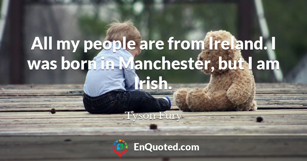 All my people are from Ireland. I was born in Manchester, but I am Irish.