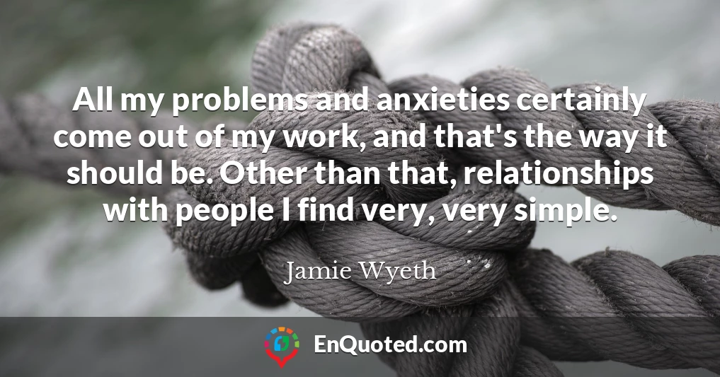 All my problems and anxieties certainly come out of my work, and that's the way it should be. Other than that, relationships with people I find very, very simple.