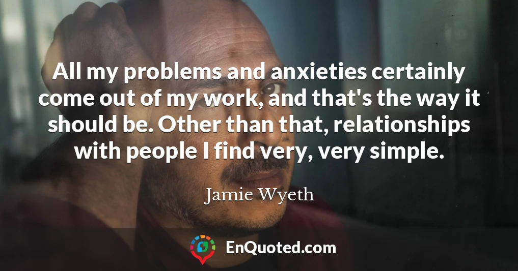 All my problems and anxieties certainly come out of my work, and that's the way it should be. Other than that, relationships with people I find very, very simple.