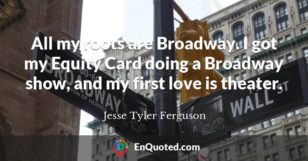 All my roots are Broadway. I got my Equity Card doing a Broadway show, and my first love is theater.