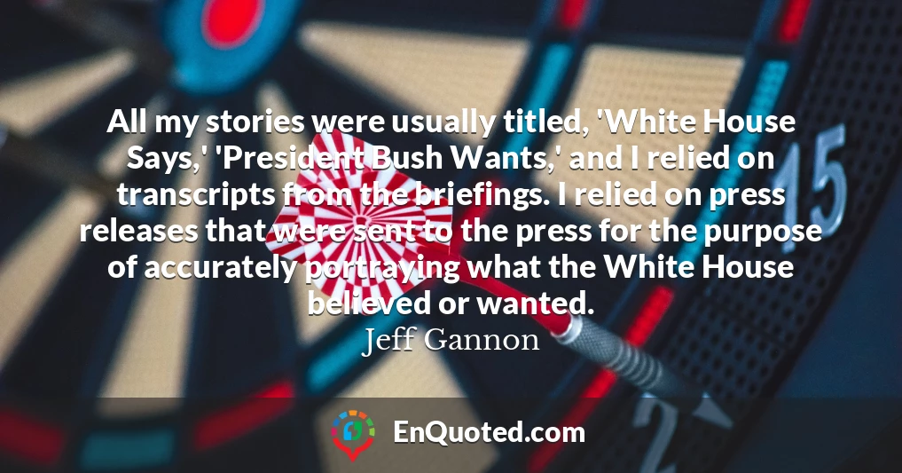 All my stories were usually titled, 'White House Says,' 'President Bush Wants,' and I relied on transcripts from the briefings. I relied on press releases that were sent to the press for the purpose of accurately portraying what the White House believed or wanted.