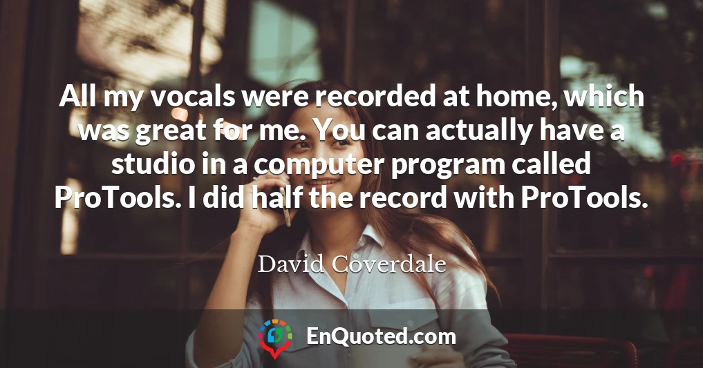 All my vocals were recorded at home, which was great for me. You can actually have a studio in a computer program called ProTools. I did half the record with ProTools.