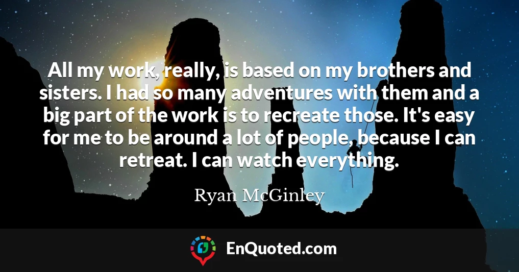 All my work, really, is based on my brothers and sisters. I had so many adventures with them and a big part of the work is to recreate those. It's easy for me to be around a lot of people, because I can retreat. I can watch everything.