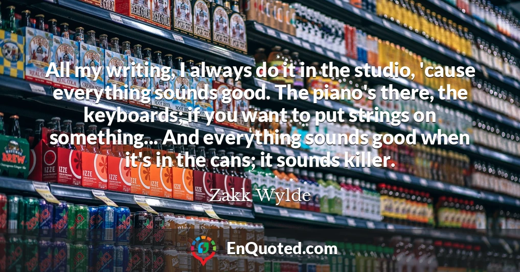 All my writing, I always do it in the studio, 'cause everything sounds good. The piano's there, the keyboards; if you want to put strings on something... And everything sounds good when it's in the cans; it sounds killer.