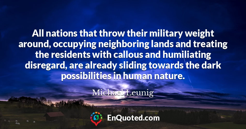 All nations that throw their military weight around, occupying neighboring lands and treating the residents with callous and humiliating disregard, are already sliding towards the dark possibilities in human nature.