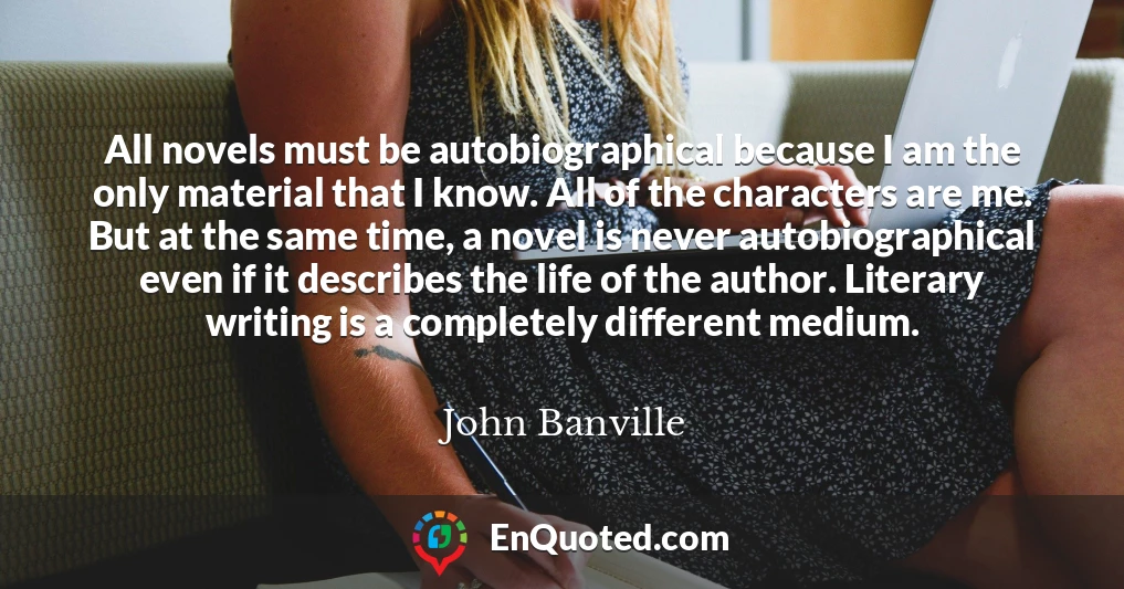 All novels must be autobiographical because I am the only material that I know. All of the characters are me. But at the same time, a novel is never autobiographical even if it describes the life of the author. Literary writing is a completely different medium.