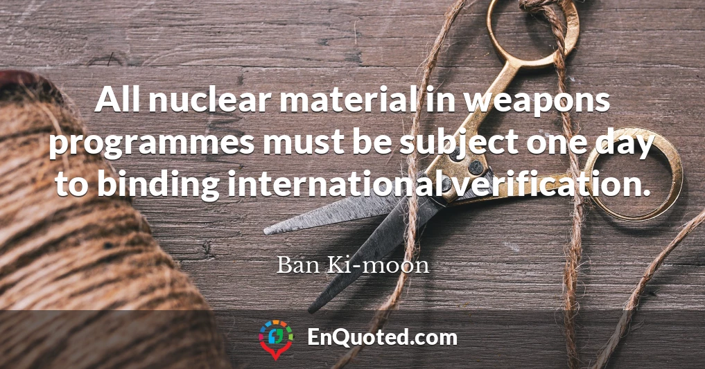 All nuclear material in weapons programmes must be subject one day to binding international verification.
