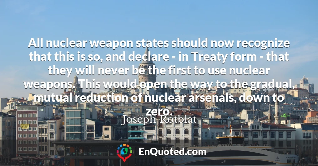 All nuclear weapon states should now recognize that this is so, and declare - in Treaty form - that they will never be the first to use nuclear weapons. This would open the way to the gradual, mutual reduction of nuclear arsenals, down to zero.