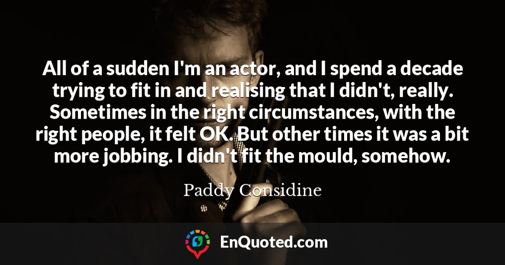 All of a sudden I'm an actor, and I spend a decade trying to fit in and realising that I didn't, really. Sometimes in the right circumstances, with the right people, it felt OK. But other times it was a bit more jobbing. I didn't fit the mould, somehow.