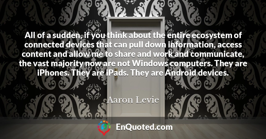 All of a sudden, if you think about the entire ecosystem of connected devices that can pull down information, access content and allow me to share and work and communicate, the vast majority now are not Windows computers. They are iPhones. They are iPads. They are Android devices.