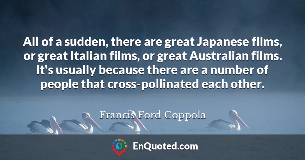 All of a sudden, there are great Japanese films, or great Italian films, or great Australian films. It's usually because there are a number of people that cross-pollinated each other.