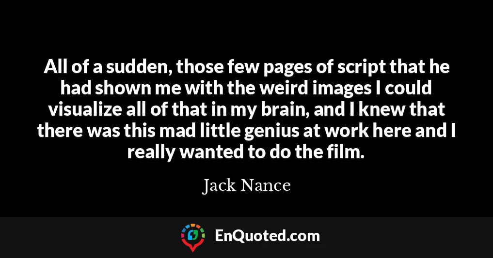 All of a sudden, those few pages of script that he had shown me with the weird images I could visualize all of that in my brain, and I knew that there was this mad little genius at work here and I really wanted to do the film.