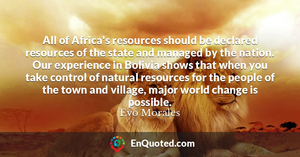 All of Africa's resources should be declared resources of the state and managed by the nation. Our experience in Bolivia shows that when you take control of natural resources for the people of the town and village, major world change is possible.