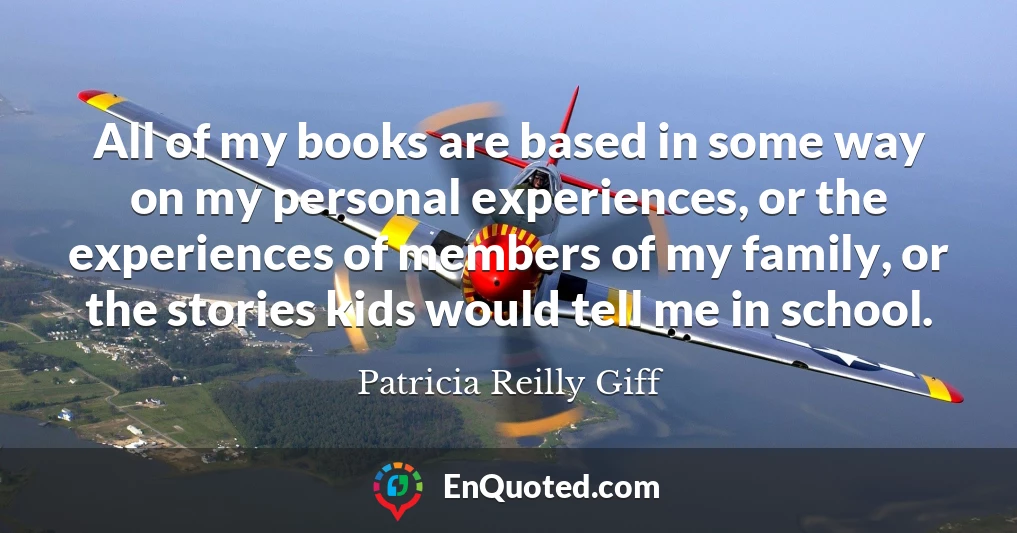 All of my books are based in some way on my personal experiences, or the experiences of members of my family, or the stories kids would tell me in school.