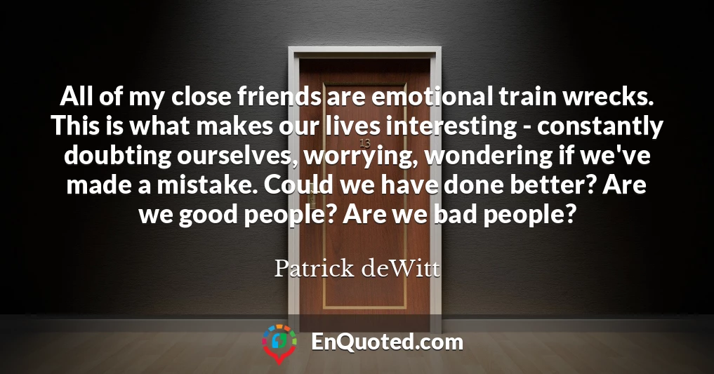 All of my close friends are emotional train wrecks. This is what makes our lives interesting - constantly doubting ourselves, worrying, wondering if we've made a mistake. Could we have done better? Are we good people? Are we bad people?
