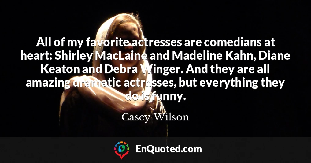 All of my favorite actresses are comedians at heart: Shirley MacLaine and Madeline Kahn, Diane Keaton and Debra Winger. And they are all amazing dramatic actresses, but everything they do is funny.