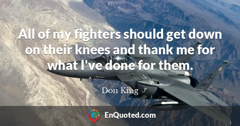 All of my fighters should get down on their knees and thank me for what I've done for them.