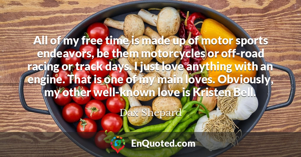 All of my free time is made up of motor sports endeavors, be them motorcycles or off-road racing or track days. I just love anything with an engine. That is one of my main loves. Obviously, my other well-known love is Kristen Bell.