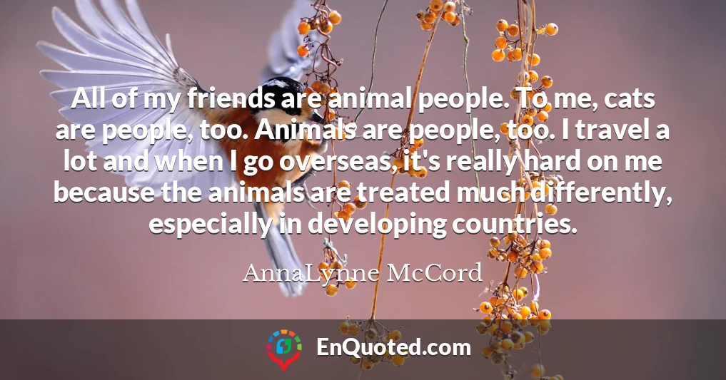 All of my friends are animal people. To me, cats are people, too. Animals are people, too. I travel a lot and when I go overseas, it's really hard on me because the animals are treated much differently, especially in developing countries.