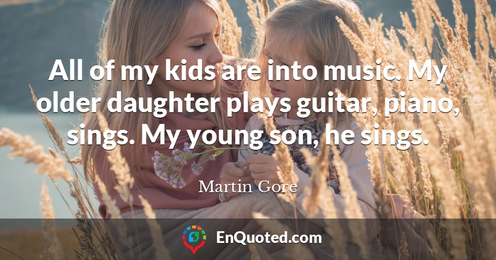 All of my kids are into music. My older daughter plays guitar, piano, sings. My young son, he sings.