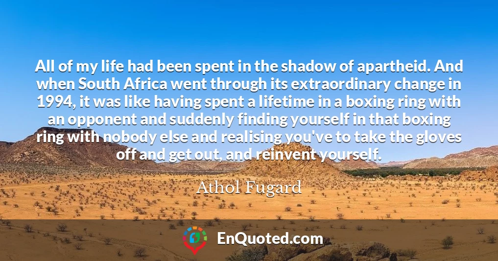 All of my life had been spent in the shadow of apartheid. And when South Africa went through its extraordinary change in 1994, it was like having spent a lifetime in a boxing ring with an opponent and suddenly finding yourself in that boxing ring with nobody else and realising you've to take the gloves off and get out, and reinvent yourself.