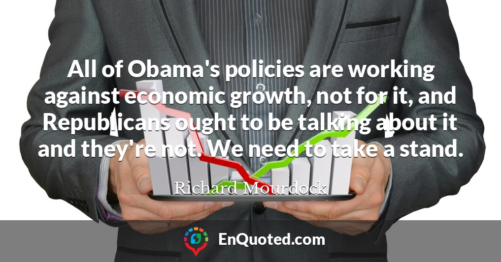 All of Obama's policies are working against economic growth, not for it, and Republicans ought to be talking about it and they're not. We need to take a stand.