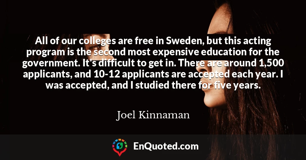 All of our colleges are free in Sweden, but this acting program is the second most expensive education for the government. It's difficult to get in. There are around 1,500 applicants, and 10-12 applicants are accepted each year. I was accepted, and I studied there for five years.
