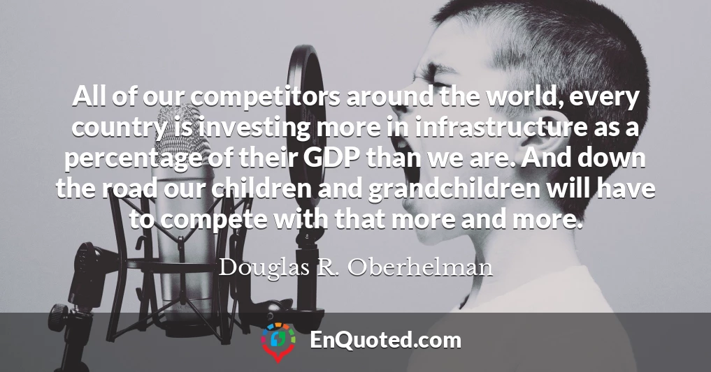 All of our competitors around the world, every country is investing more in infrastructure as a percentage of their GDP than we are. And down the road our children and grandchildren will have to compete with that more and more.