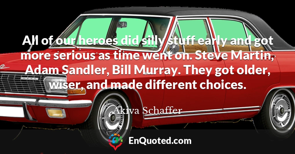 All of our heroes did silly stuff early and got more serious as time went on. Steve Martin, Adam Sandler, Bill Murray. They got older, wiser, and made different choices.
