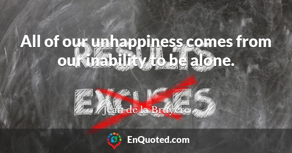 All of our unhappiness comes from our inability to be alone.