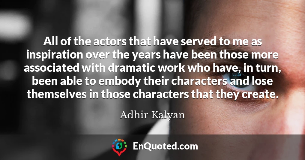 All of the actors that have served to me as inspiration over the years have been those more associated with dramatic work who have, in turn, been able to embody their characters and lose themselves in those characters that they create.