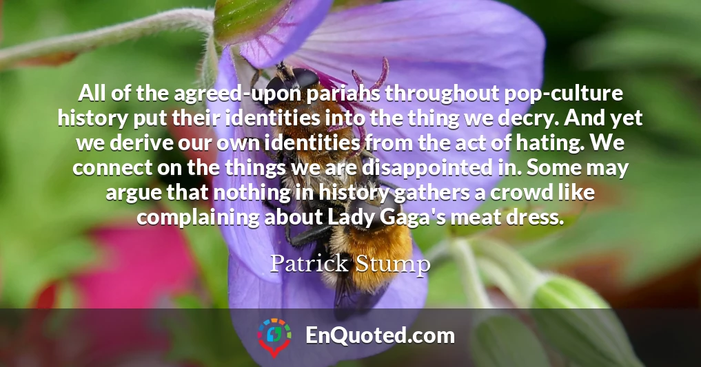 All of the agreed-upon pariahs throughout pop-culture history put their identities into the thing we decry. And yet we derive our own identities from the act of hating. We connect on the things we are disappointed in. Some may argue that nothing in history gathers a crowd like complaining about Lady Gaga's meat dress.