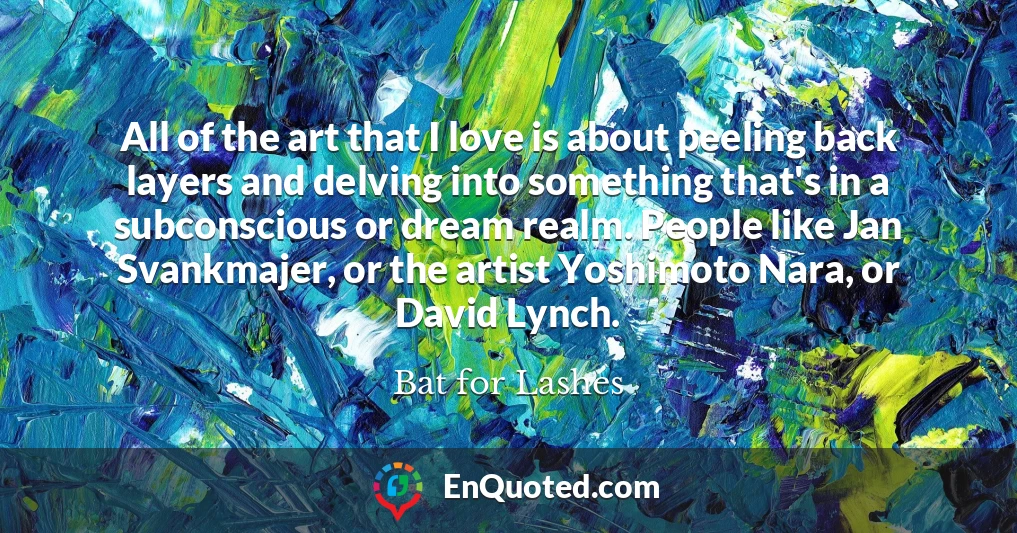 All of the art that I love is about peeling back layers and delving into something that's in a subconscious or dream realm. People like Jan Svankmajer, or the artist Yoshimoto Nara, or David Lynch.