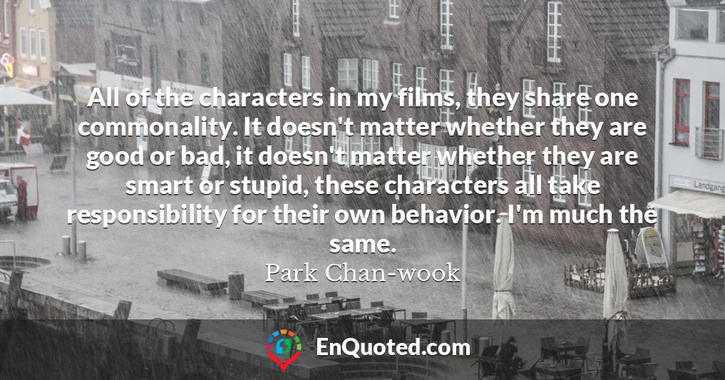 All of the characters in my films, they share one commonality. It doesn't matter whether they are good or bad, it doesn't matter whether they are smart or stupid, these characters all take responsibility for their own behavior. I'm much the same.