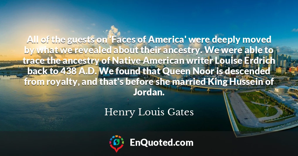 All of the guests on 'Faces of America' were deeply moved by what we revealed about their ancestry. We were able to trace the ancestry of Native American writer Louise Erdrich back to 438 A.D. We found that Queen Noor is descended from royalty, and that's before she married King Hussein of Jordan.
