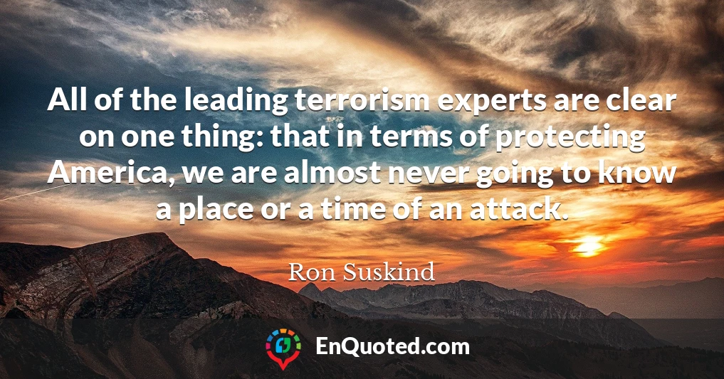 All of the leading terrorism experts are clear on one thing: that in terms of protecting America, we are almost never going to know a place or a time of an attack.