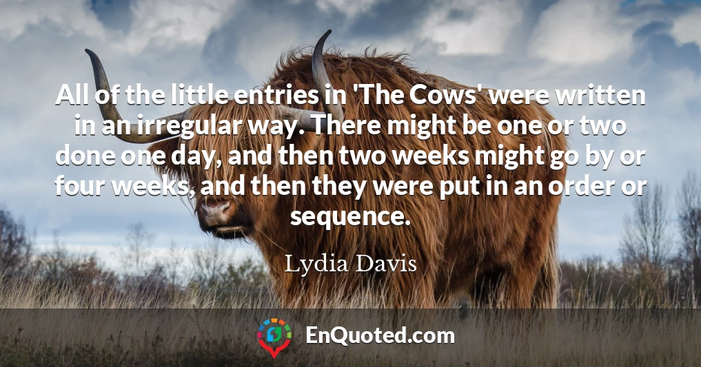 All of the little entries in 'The Cows' were written in an irregular way. There might be one or two done one day, and then two weeks might go by or four weeks, and then they were put in an order or sequence.