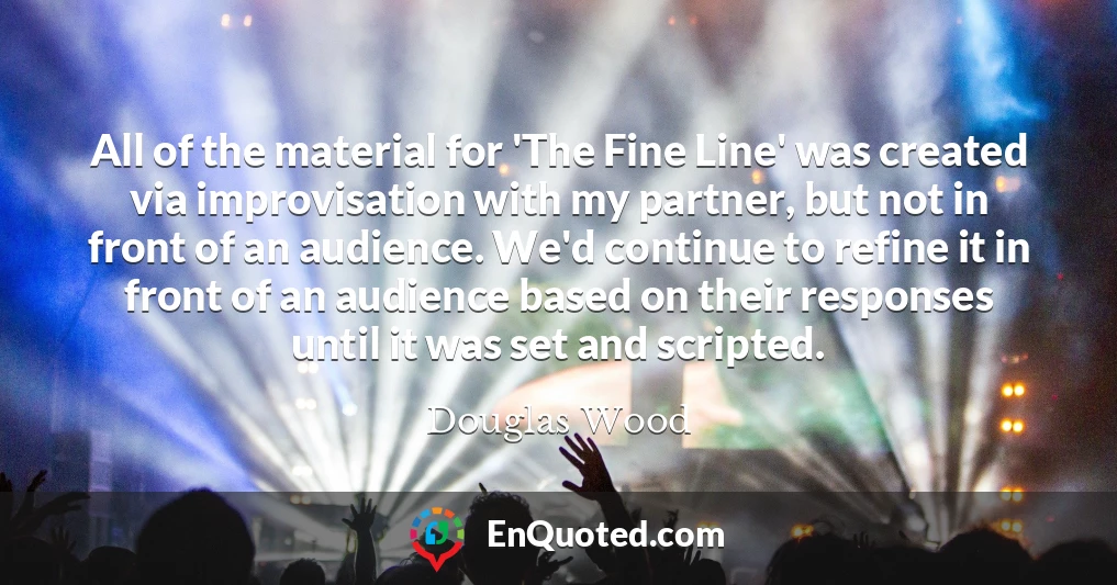 All of the material for 'The Fine Line' was created via improvisation with my partner, but not in front of an audience. We'd continue to refine it in front of an audience based on their responses until it was set and scripted.