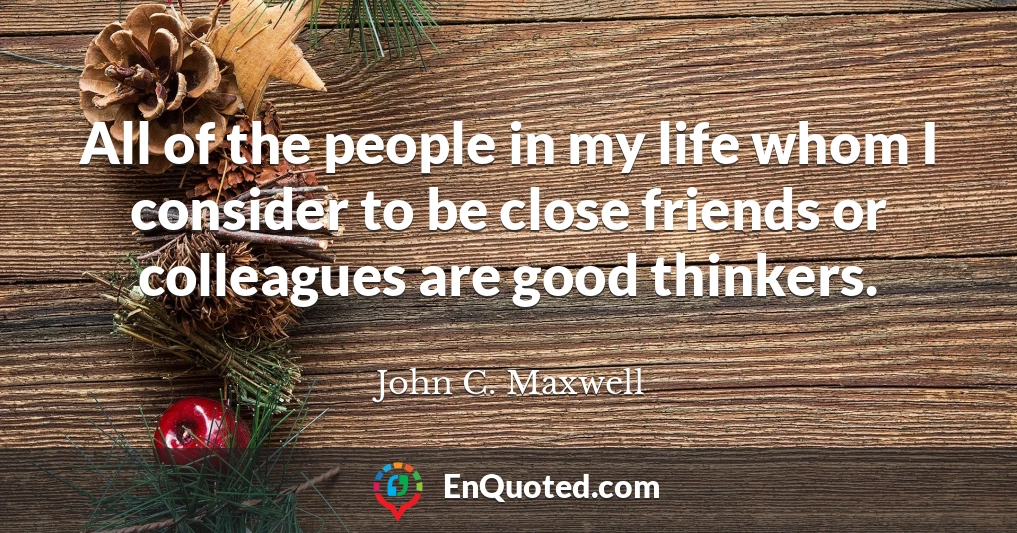 All of the people in my life whom I consider to be close friends or colleagues are good thinkers.