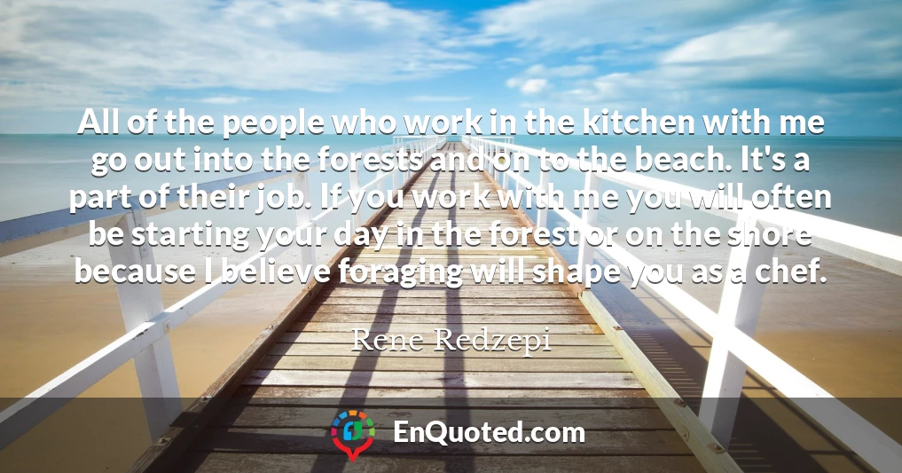 All of the people who work in the kitchen with me go out into the forests and on to the beach. It's a part of their job. If you work with me you will often be starting your day in the forest or on the shore because I believe foraging will shape you as a chef.