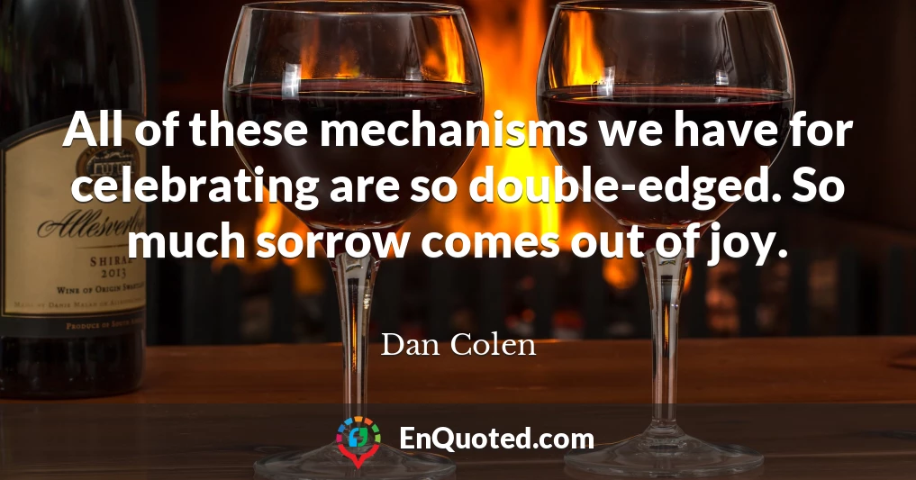 All of these mechanisms we have for celebrating are so double-edged. So much sorrow comes out of joy.