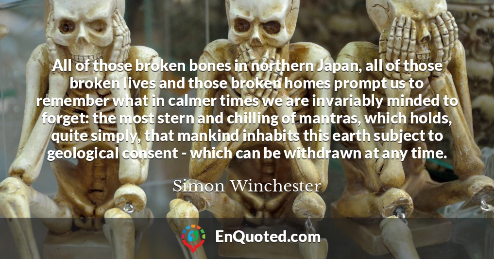 All of those broken bones in northern Japan, all of those broken lives and those broken homes prompt us to remember what in calmer times we are invariably minded to forget: the most stern and chilling of mantras, which holds, quite simply, that mankind inhabits this earth subject to geological consent - which can be withdrawn at any time.