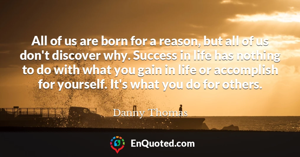 All of us are born for a reason, but all of us don't discover why. Success in life has nothing to do with what you gain in life or accomplish for yourself. It's what you do for others.