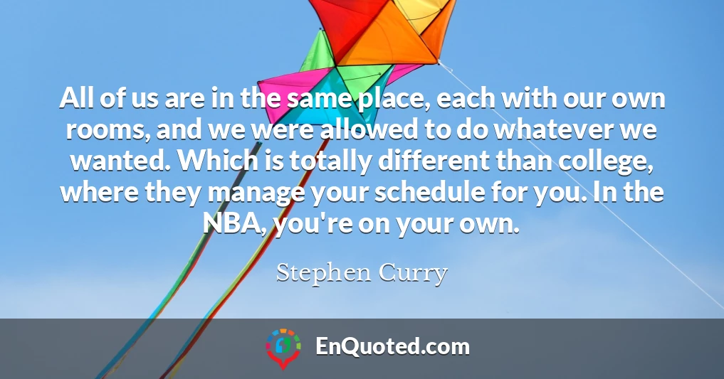 All of us are in the same place, each with our own rooms, and we were allowed to do whatever we wanted. Which is totally different than college, where they manage your schedule for you. In the NBA, you're on your own.