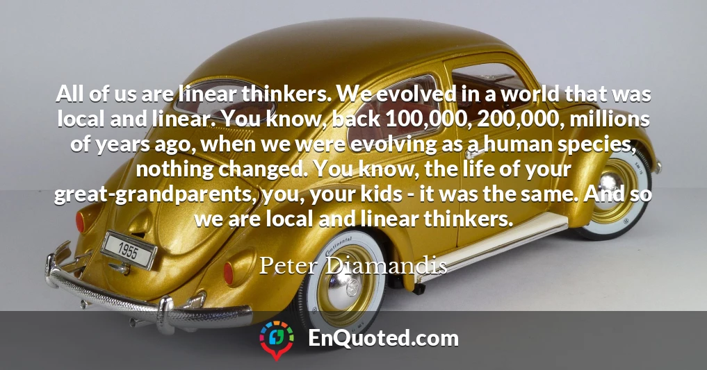 All of us are linear thinkers. We evolved in a world that was local and linear. You know, back 100,000, 200,000, millions of years ago, when we were evolving as a human species, nothing changed. You know, the life of your great-grandparents, you, your kids - it was the same. And so we are local and linear thinkers.