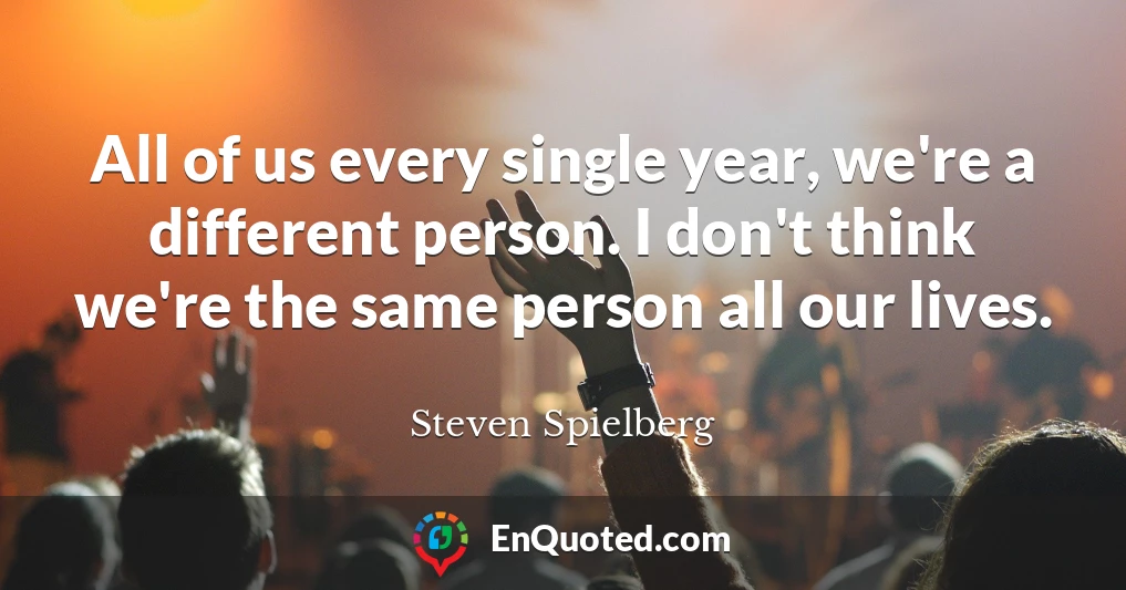 All of us every single year, we're a different person. I don't think we're the same person all our lives.